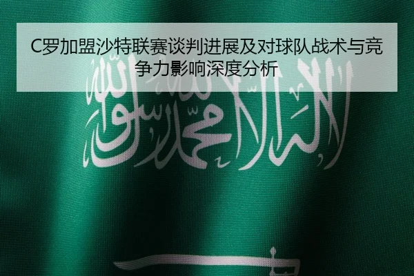 C罗加盟沙特联赛谈判进展及对球队战术与竞争力影响深度分析