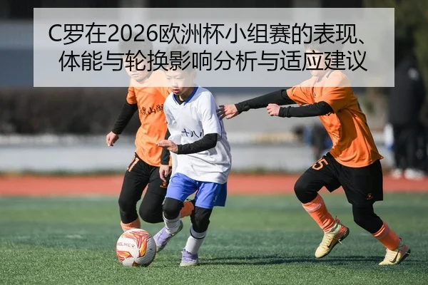 C罗在2026欧洲杯小组赛的表现、体能与轮换影响分析与适应建议
