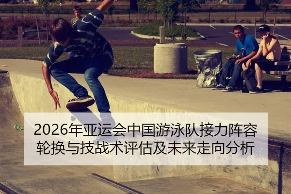 2026年亚运会中国游泳队接力阵容轮换与技战术评估及未来走向分析