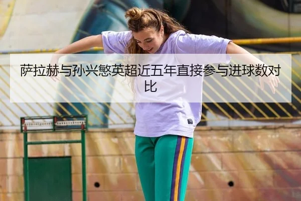萨拉赫与孙兴慜英超近五年直接参与进球数对比