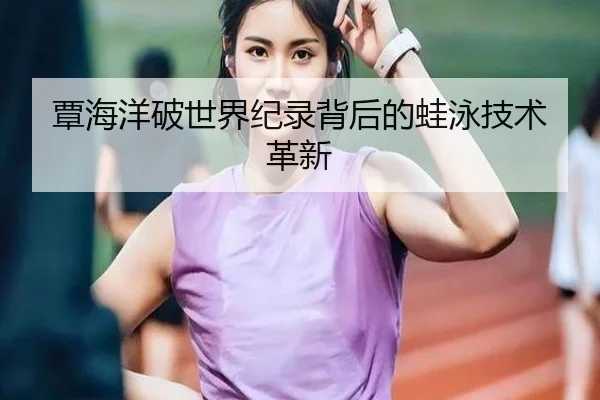 覃海洋破世界纪录背后的蛙泳技术革新